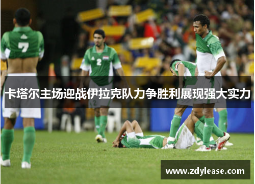 卡塔尔主场迎战伊拉克队力争胜利展现强大实力