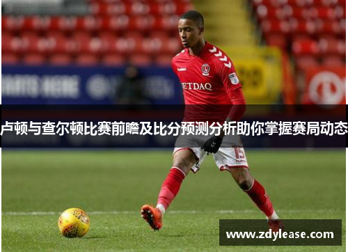 卢顿与查尔顿比赛前瞻及比分预测分析助你掌握赛局动态