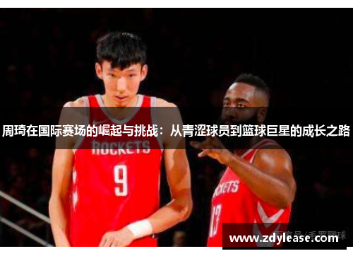 周琦在国际赛场的崛起与挑战：从青涩球员到篮球巨星的成长之路