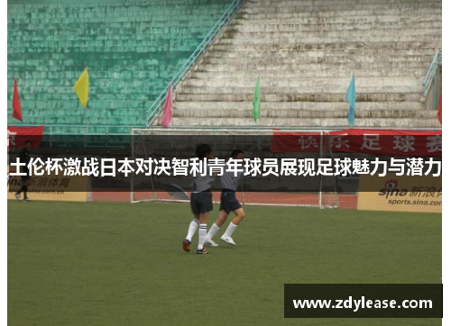 土伦杯激战日本对决智利青年球员展现足球魅力与潜力