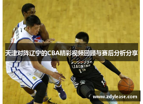 天津对阵辽宁的CBA精彩视频回顾与赛后分析分享