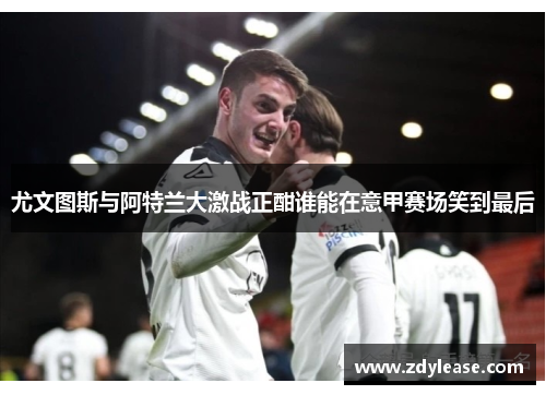 尤文图斯与阿特兰大激战正酣谁能在意甲赛场笑到最后