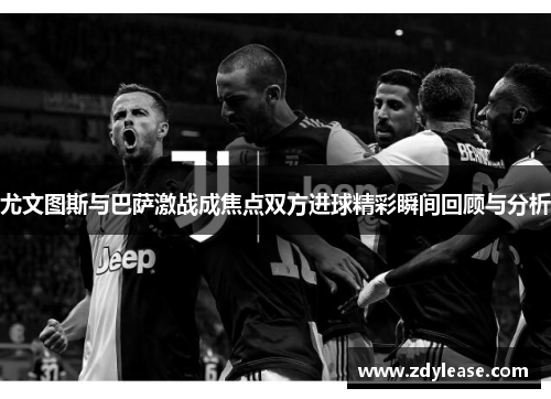 尤文图斯与巴萨激战成焦点双方进球精彩瞬间回顾与分析
