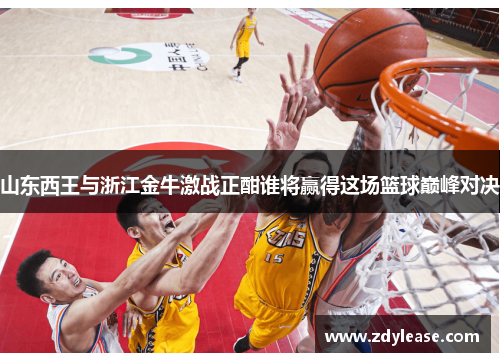 山东西王与浙江金牛激战正酣谁将赢得这场篮球巅峰对决