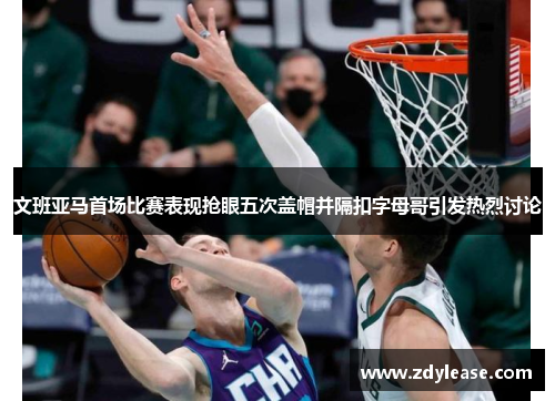 文班亚马首场比赛表现抢眼五次盖帽并隔扣字母哥引发热烈讨论